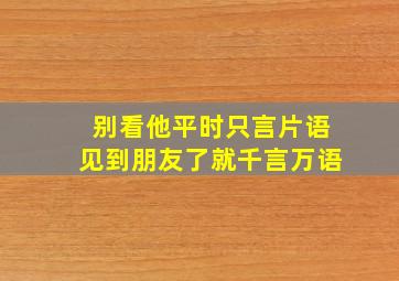 别看他平时只言片语见到朋友了就千言万语