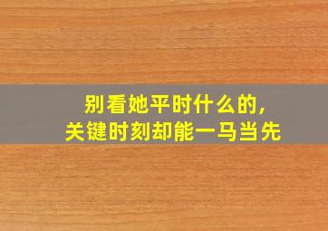 别看她平时什么的,关键时刻却能一马当先