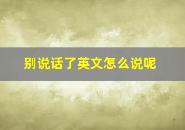 别说话了英文怎么说呢