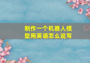 制作一个机器人模型用英语怎么说写