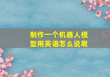 制作一个机器人模型用英语怎么说呢