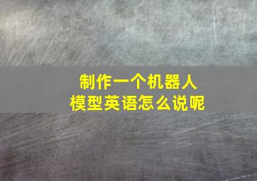 制作一个机器人模型英语怎么说呢