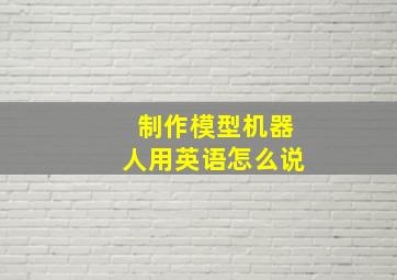 制作模型机器人用英语怎么说