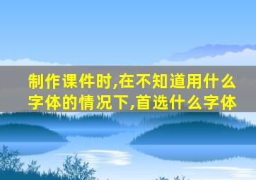 制作课件时,在不知道用什么字体的情况下,首选什么字体