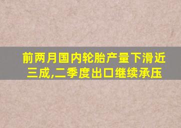 前两月国内轮胎产量下滑近三成,二季度出口继续承压