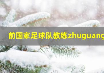 前国家足球队教练zhuguangfu