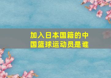 加入日本国籍的中国篮球运动员是谁