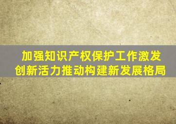 加强知识产权保护工作激发创新活力推动构建新发展格局