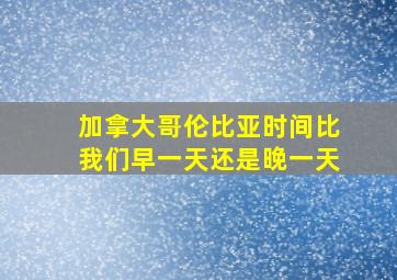 加拿大哥伦比亚时间比我们早一天还是晚一天