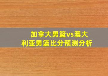 加拿大男篮vs澳大利亚男篮比分预测分析