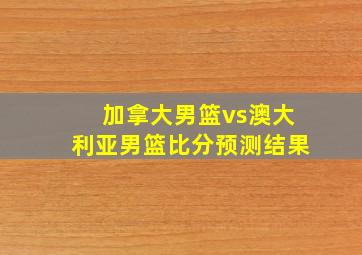 加拿大男篮vs澳大利亚男篮比分预测结果