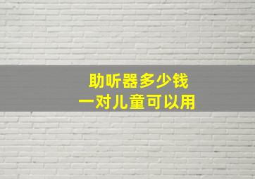 助听器多少钱一对儿童可以用