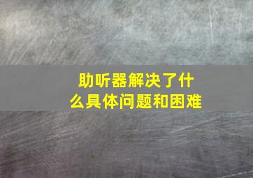 助听器解决了什么具体问题和困难