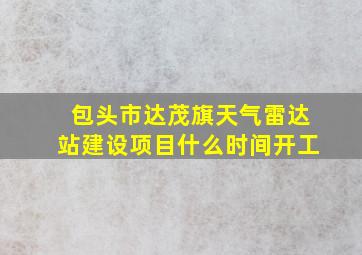 包头市达茂旗天气雷达站建设项目什么时间开工