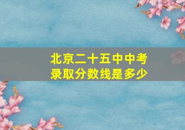 北京二十五中中考录取分数线是多少