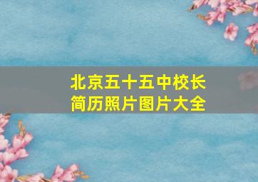 北京五十五中校长简历照片图片大全