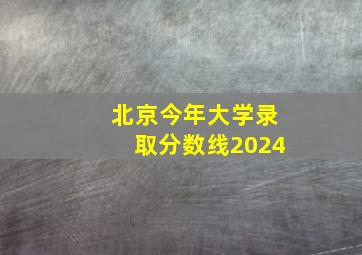 北京今年大学录取分数线2024