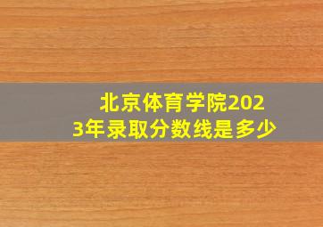 北京体育学院2023年录取分数线是多少