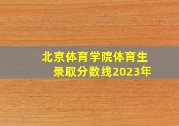 北京体育学院体育生录取分数线2023年