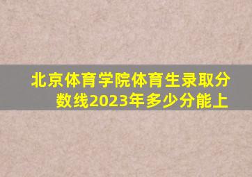 北京体育学院体育生录取分数线2023年多少分能上