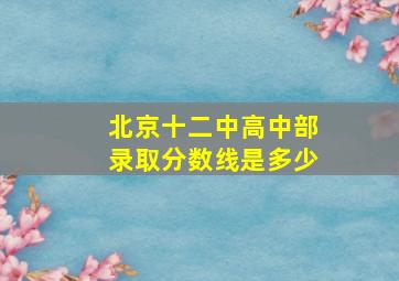 北京十二中高中部录取分数线是多少