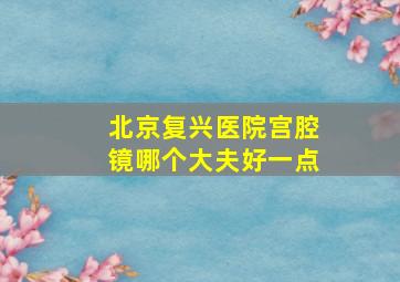 北京复兴医院宫腔镜哪个大夫好一点