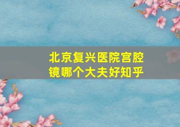 北京复兴医院宫腔镜哪个大夫好知乎