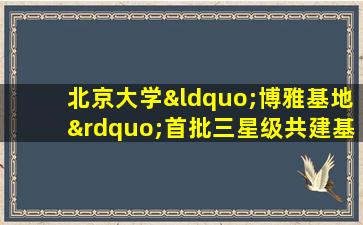 北京大学“博雅基地”首批三星级共建基地