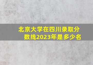 北京大学在四川录取分数线2023年是多少名