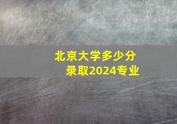 北京大学多少分录取2024专业