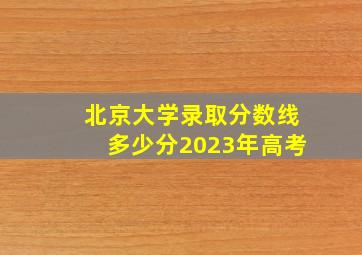 北京大学录取分数线多少分2023年高考