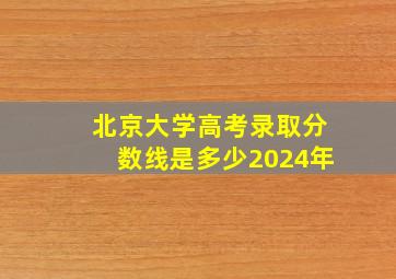 北京大学高考录取分数线是多少2024年