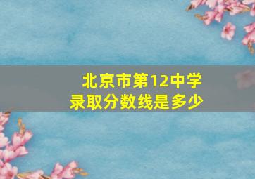 北京市第12中学录取分数线是多少