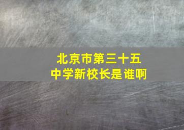 北京市第三十五中学新校长是谁啊