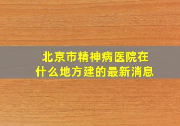 北京市精神病医院在什么地方建的最新消息