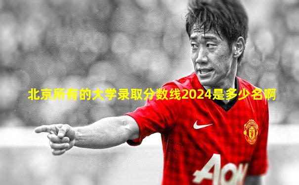 北京所有的大学录取分数线2024是多少名啊