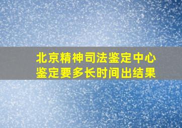 北京精神司法鉴定中心鉴定要多长时间出结果