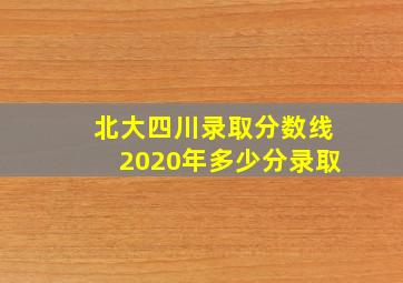 北大四川录取分数线2020年多少分录取