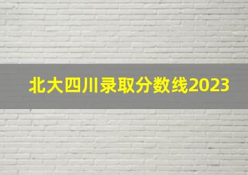 北大四川录取分数线2023