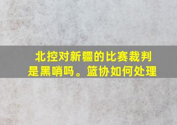 北控对新疆的比赛裁判是黑哨吗。篮协如何处理