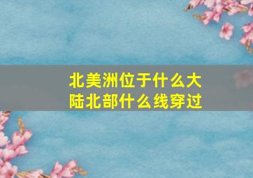 北美洲位于什么大陆北部什么线穿过