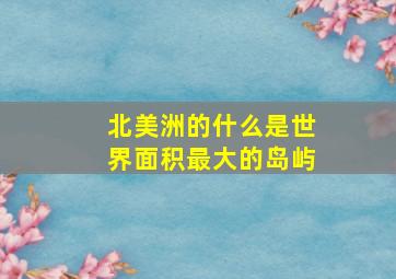 北美洲的什么是世界面积最大的岛屿