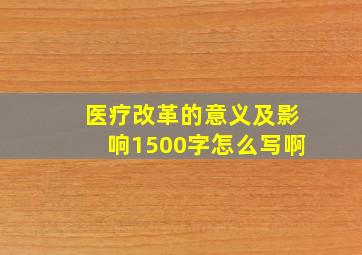 医疗改革的意义及影响1500字怎么写啊