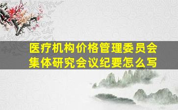 医疗机构价格管理委员会集体研究会议纪要怎么写