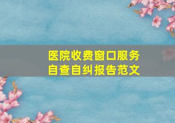 医院收费窗口服务自查自纠报告范文