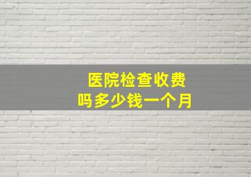 医院检查收费吗多少钱一个月