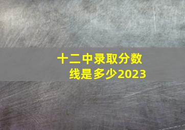 十二中录取分数线是多少2023