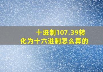 十进制107.39转化为十六进制怎么算的