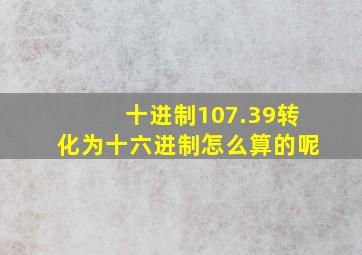 十进制107.39转化为十六进制怎么算的呢