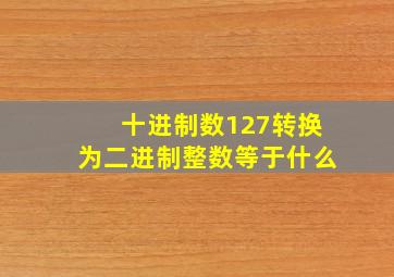 十进制数127转换为二进制整数等于什么